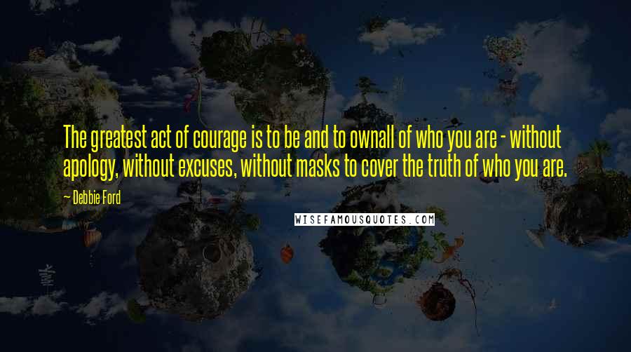 Debbie Ford Quotes: The greatest act of courage is to be and to ownall of who you are - without apology, without excuses, without masks to cover the truth of who you are.