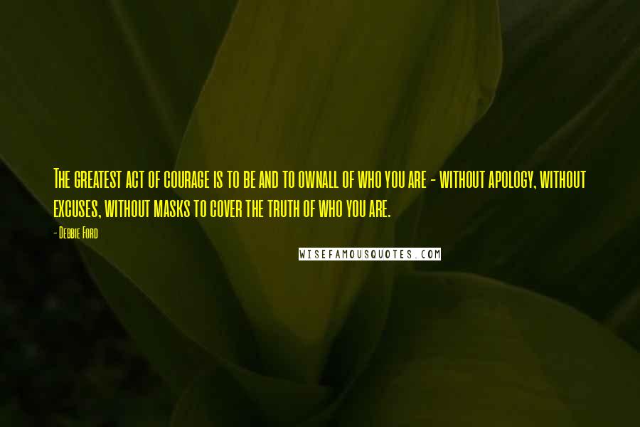 Debbie Ford Quotes: The greatest act of courage is to be and to ownall of who you are - without apology, without excuses, without masks to cover the truth of who you are.
