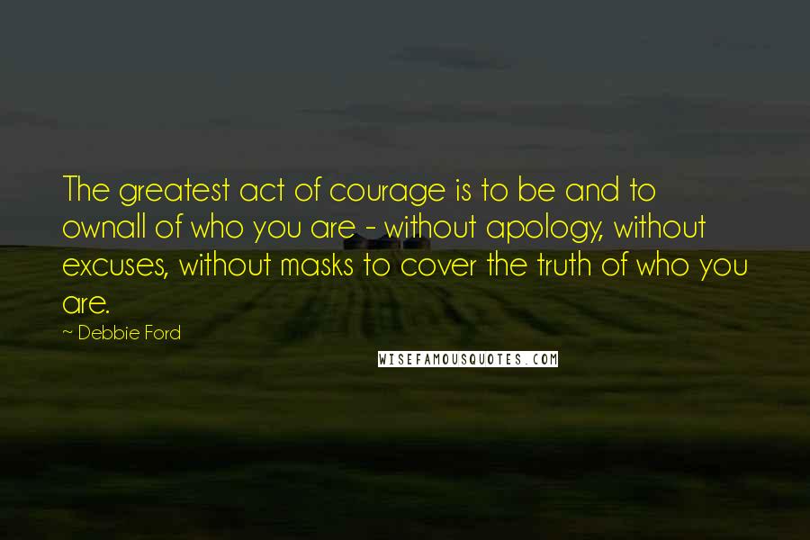 Debbie Ford Quotes: The greatest act of courage is to be and to ownall of who you are - without apology, without excuses, without masks to cover the truth of who you are.