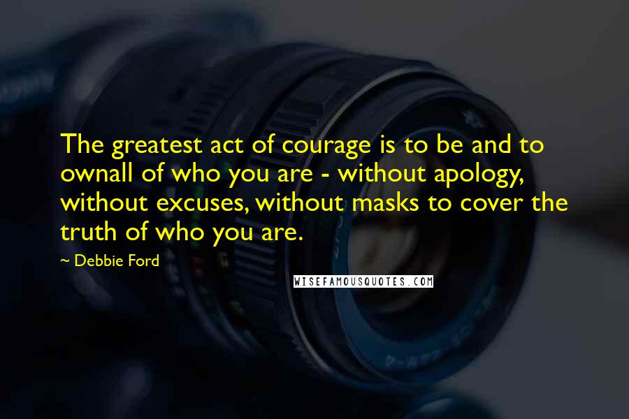Debbie Ford Quotes: The greatest act of courage is to be and to ownall of who you are - without apology, without excuses, without masks to cover the truth of who you are.