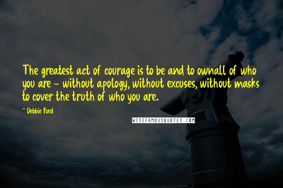 Debbie Ford Quotes: The greatest act of courage is to be and to ownall of who you are - without apology, without excuses, without masks to cover the truth of who you are.