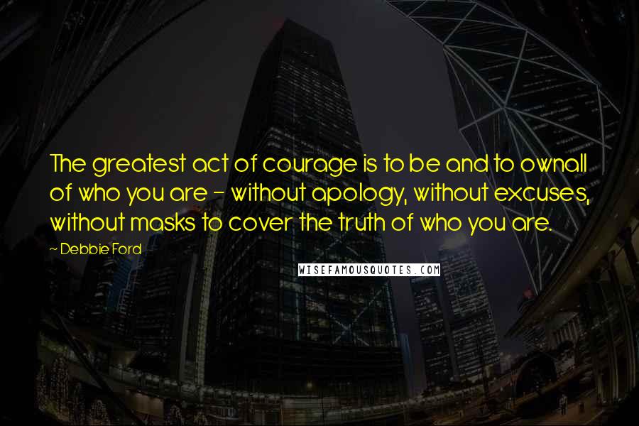 Debbie Ford Quotes: The greatest act of courage is to be and to ownall of who you are - without apology, without excuses, without masks to cover the truth of who you are.