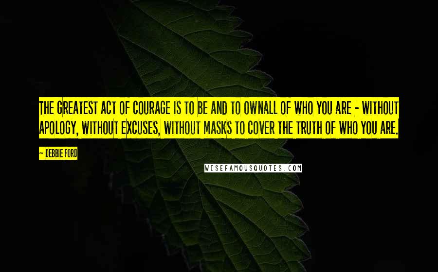 Debbie Ford Quotes: The greatest act of courage is to be and to ownall of who you are - without apology, without excuses, without masks to cover the truth of who you are.
