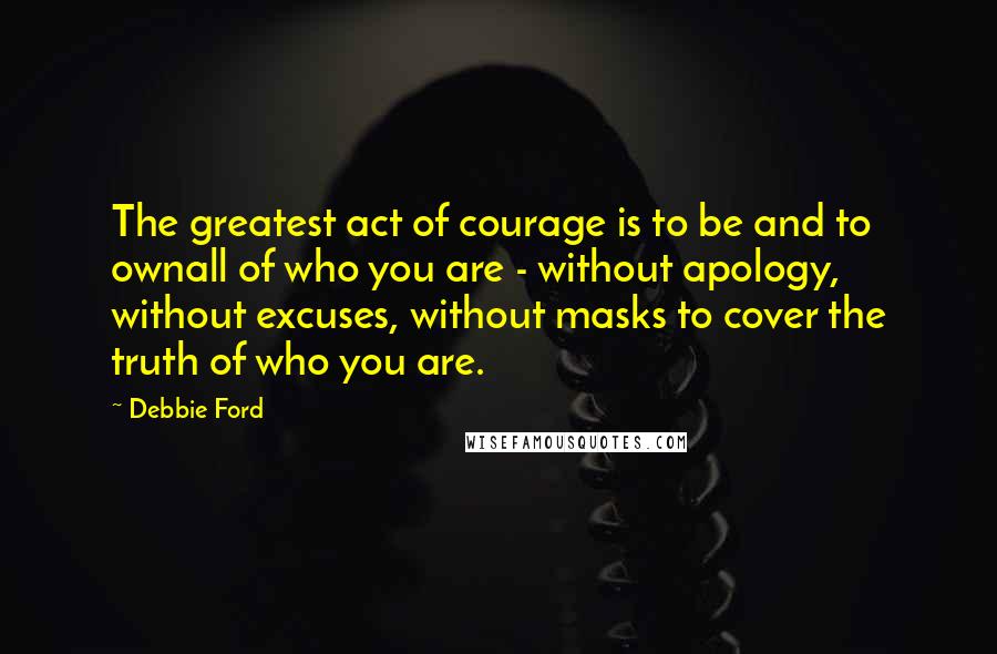Debbie Ford Quotes: The greatest act of courage is to be and to ownall of who you are - without apology, without excuses, without masks to cover the truth of who you are.
