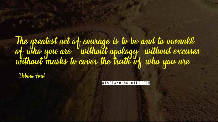 Debbie Ford Quotes: The greatest act of courage is to be and to ownall of who you are - without apology, without excuses, without masks to cover the truth of who you are.