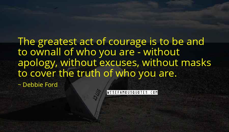 Debbie Ford Quotes: The greatest act of courage is to be and to ownall of who you are - without apology, without excuses, without masks to cover the truth of who you are.