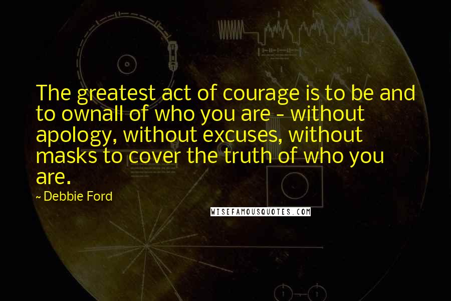 Debbie Ford Quotes: The greatest act of courage is to be and to ownall of who you are - without apology, without excuses, without masks to cover the truth of who you are.