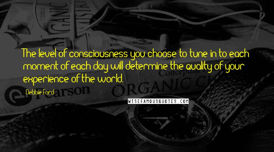 Debbie Ford Quotes: The level of consciousness you choose to tune in to each moment of each day will determine the quality of your experience of the world.