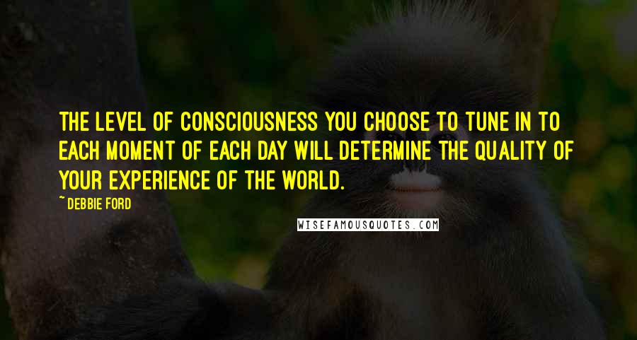 Debbie Ford Quotes: The level of consciousness you choose to tune in to each moment of each day will determine the quality of your experience of the world.