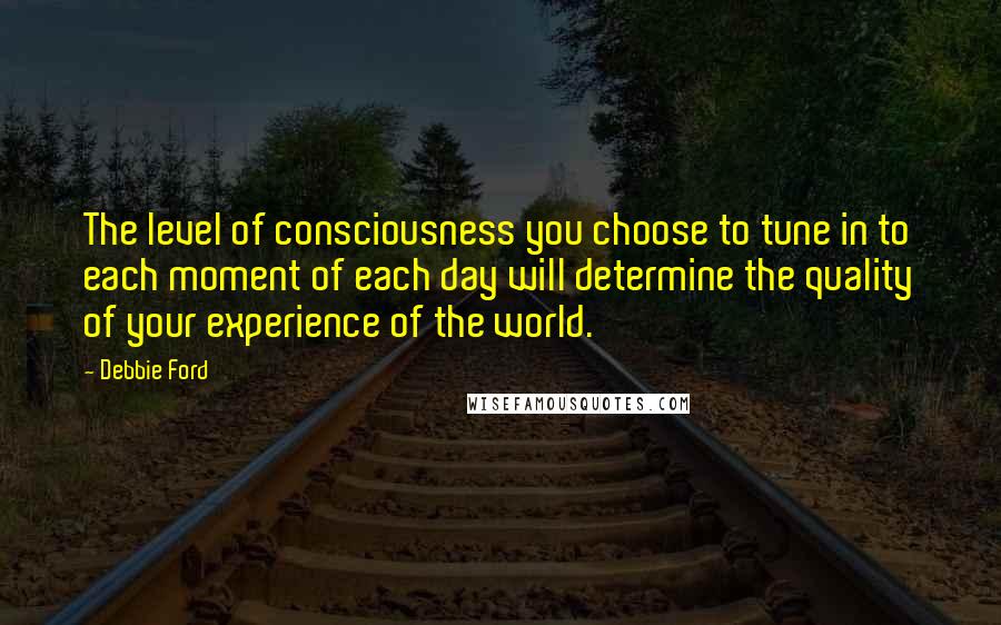 Debbie Ford Quotes: The level of consciousness you choose to tune in to each moment of each day will determine the quality of your experience of the world.