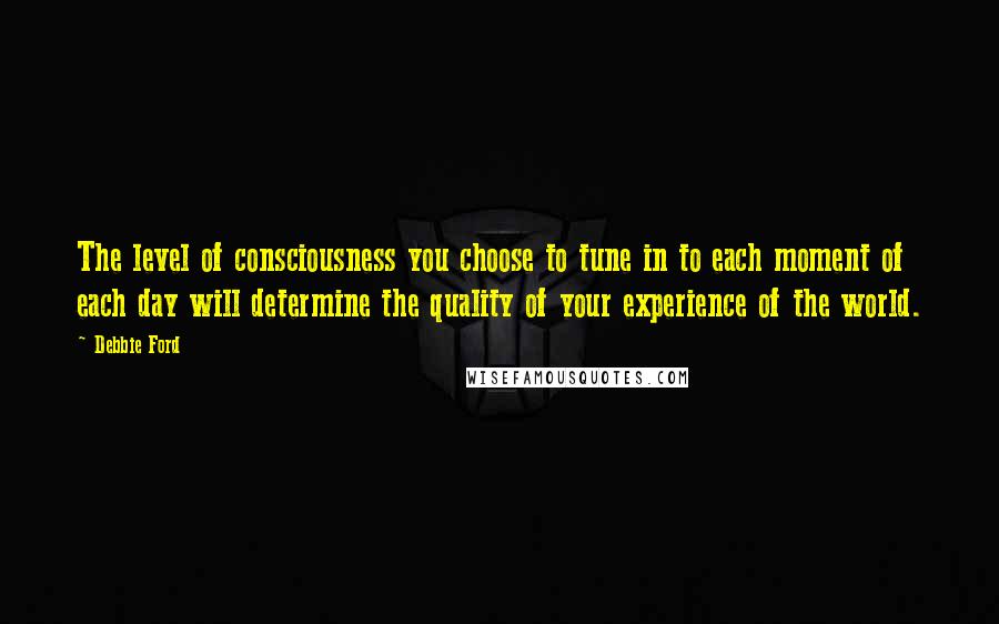 Debbie Ford Quotes: The level of consciousness you choose to tune in to each moment of each day will determine the quality of your experience of the world.