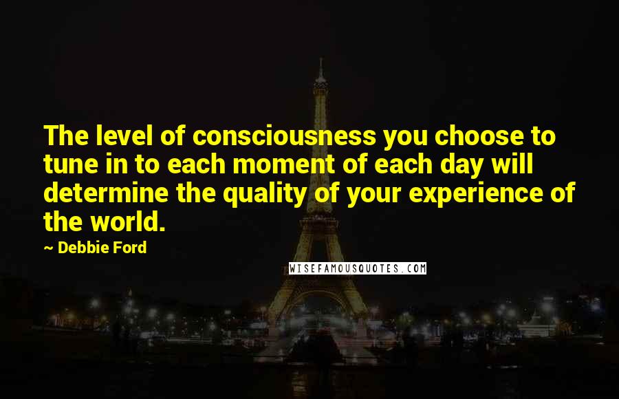 Debbie Ford Quotes: The level of consciousness you choose to tune in to each moment of each day will determine the quality of your experience of the world.