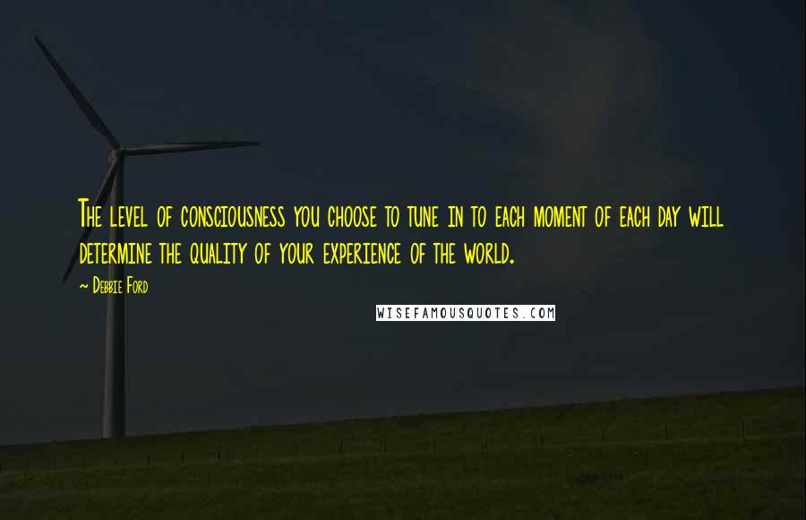 Debbie Ford Quotes: The level of consciousness you choose to tune in to each moment of each day will determine the quality of your experience of the world.