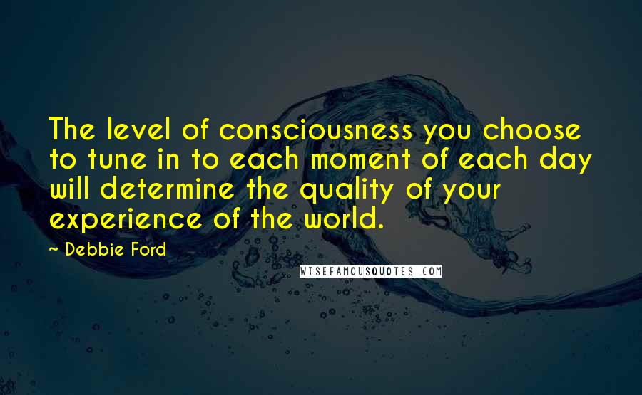 Debbie Ford Quotes: The level of consciousness you choose to tune in to each moment of each day will determine the quality of your experience of the world.