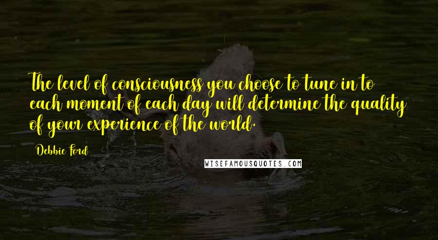 Debbie Ford Quotes: The level of consciousness you choose to tune in to each moment of each day will determine the quality of your experience of the world.