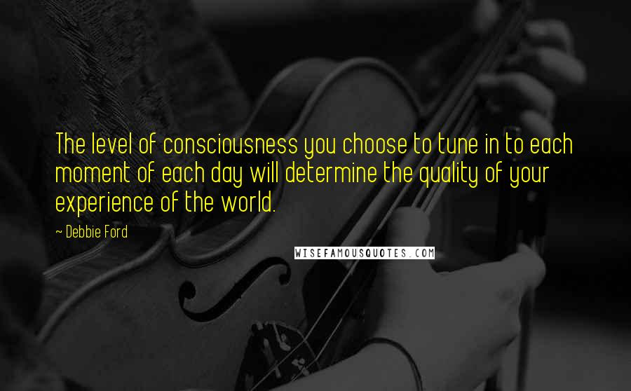 Debbie Ford Quotes: The level of consciousness you choose to tune in to each moment of each day will determine the quality of your experience of the world.