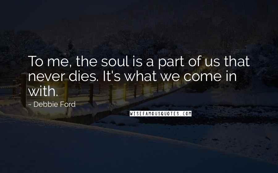 Debbie Ford Quotes: To me, the soul is a part of us that never dies. It's what we come in with.