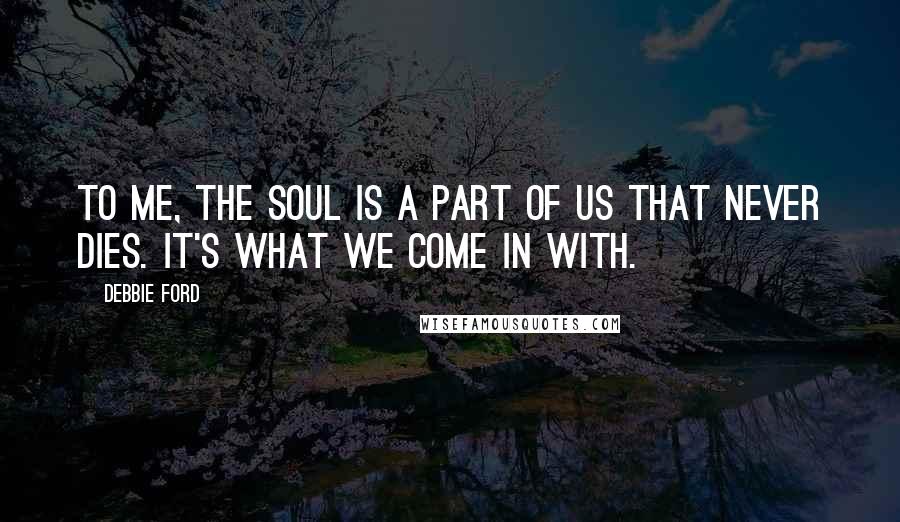 Debbie Ford Quotes: To me, the soul is a part of us that never dies. It's what we come in with.