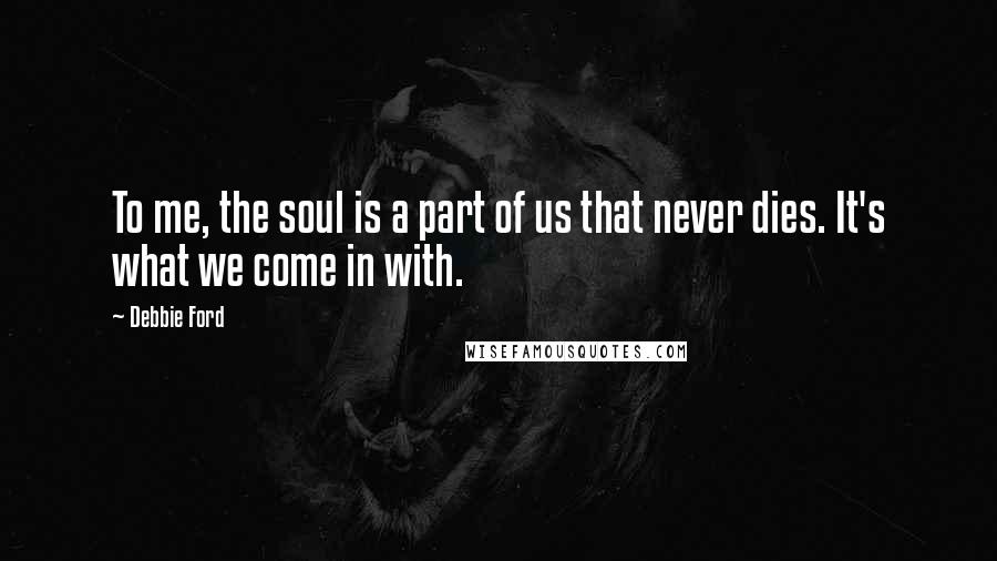 Debbie Ford Quotes: To me, the soul is a part of us that never dies. It's what we come in with.