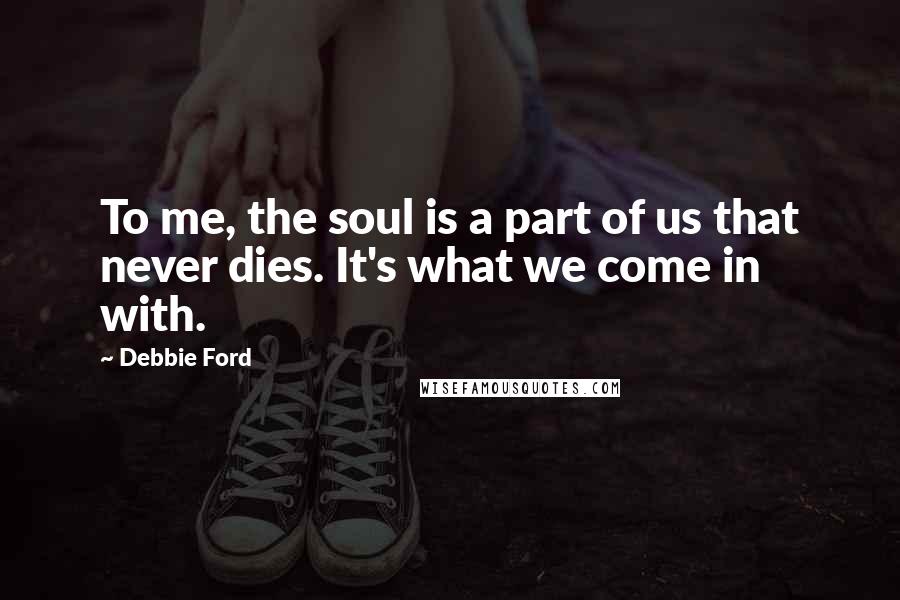 Debbie Ford Quotes: To me, the soul is a part of us that never dies. It's what we come in with.