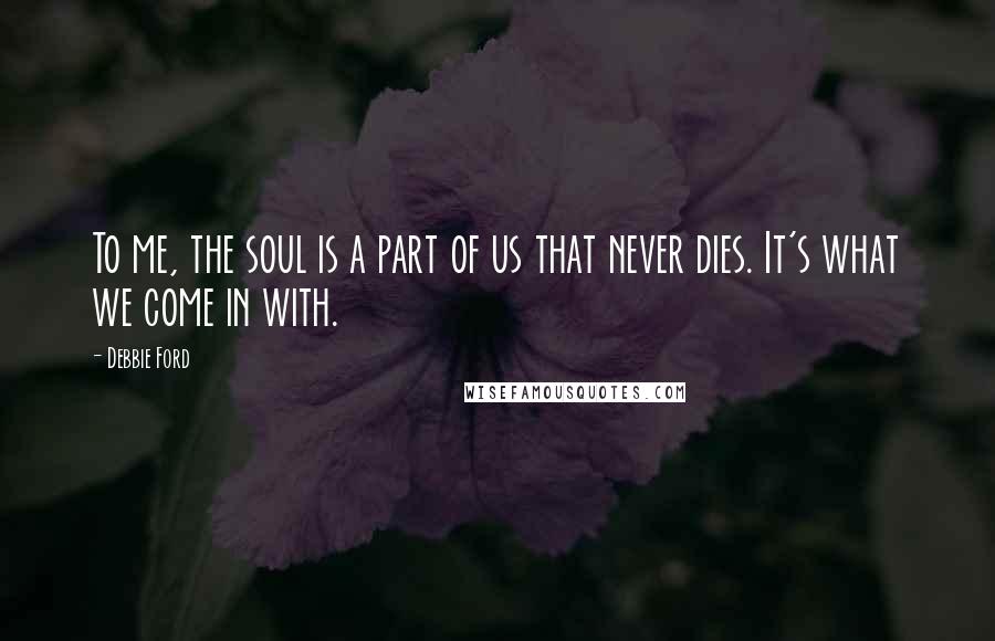 Debbie Ford Quotes: To me, the soul is a part of us that never dies. It's what we come in with.