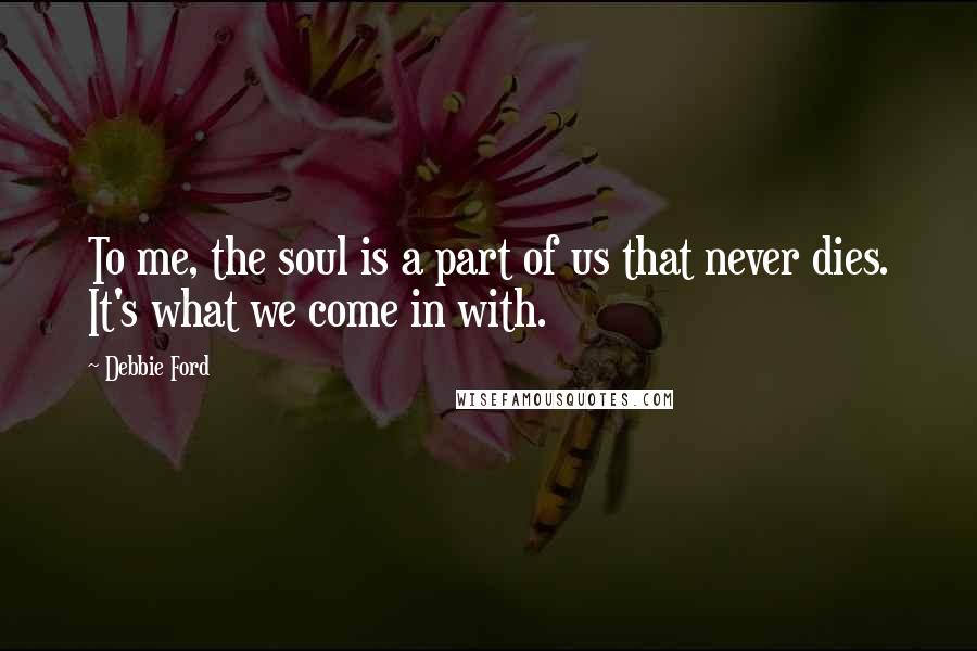 Debbie Ford Quotes: To me, the soul is a part of us that never dies. It's what we come in with.