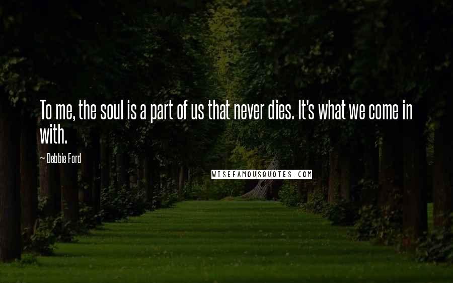 Debbie Ford Quotes: To me, the soul is a part of us that never dies. It's what we come in with.