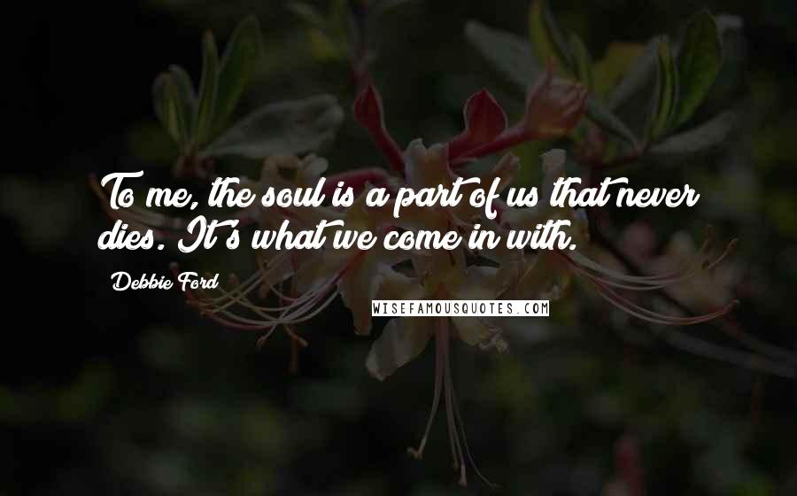 Debbie Ford Quotes: To me, the soul is a part of us that never dies. It's what we come in with.