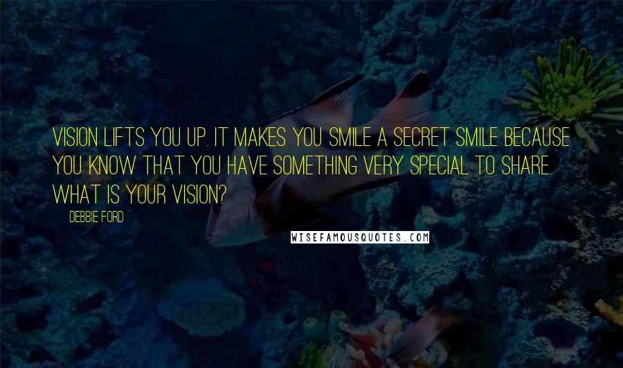 Debbie Ford Quotes: Vision lifts you up. It makes you smile a secret smile because you know that you have something very special to share. What is your vision?