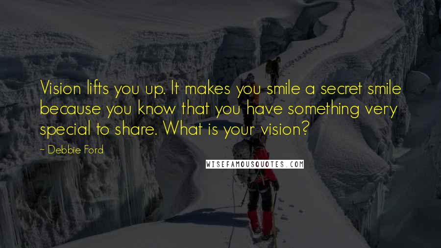 Debbie Ford Quotes: Vision lifts you up. It makes you smile a secret smile because you know that you have something very special to share. What is your vision?