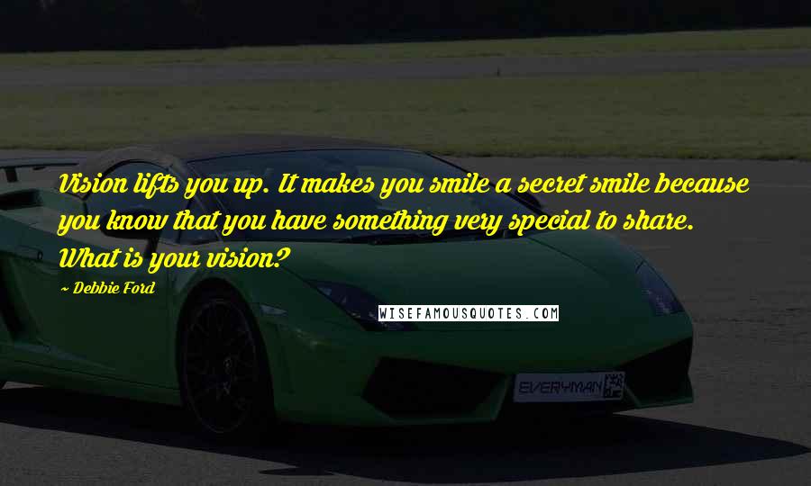 Debbie Ford Quotes: Vision lifts you up. It makes you smile a secret smile because you know that you have something very special to share. What is your vision?