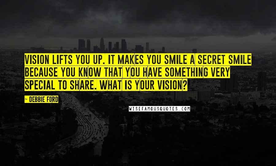 Debbie Ford Quotes: Vision lifts you up. It makes you smile a secret smile because you know that you have something very special to share. What is your vision?