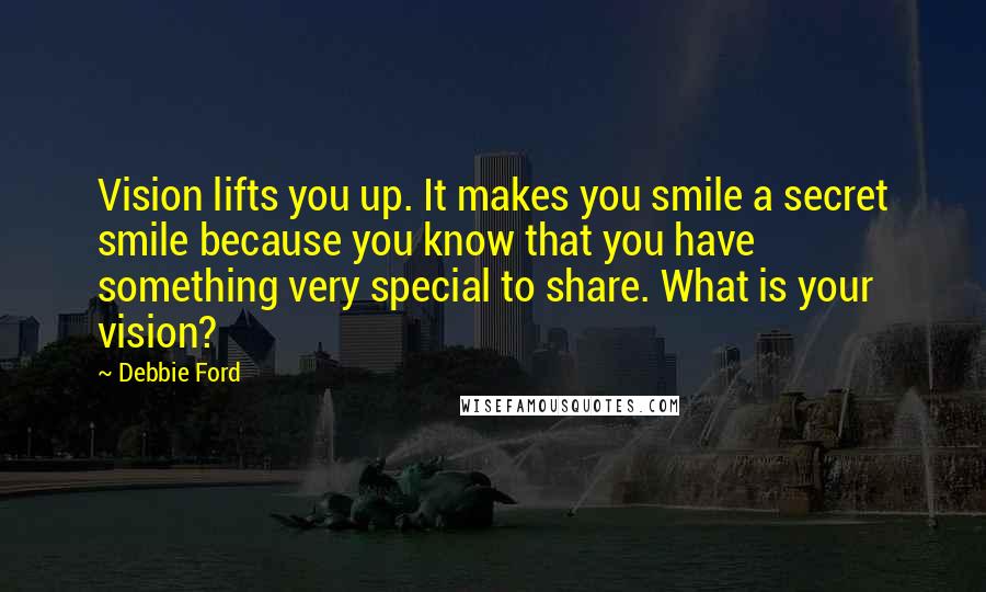 Debbie Ford Quotes: Vision lifts you up. It makes you smile a secret smile because you know that you have something very special to share. What is your vision?