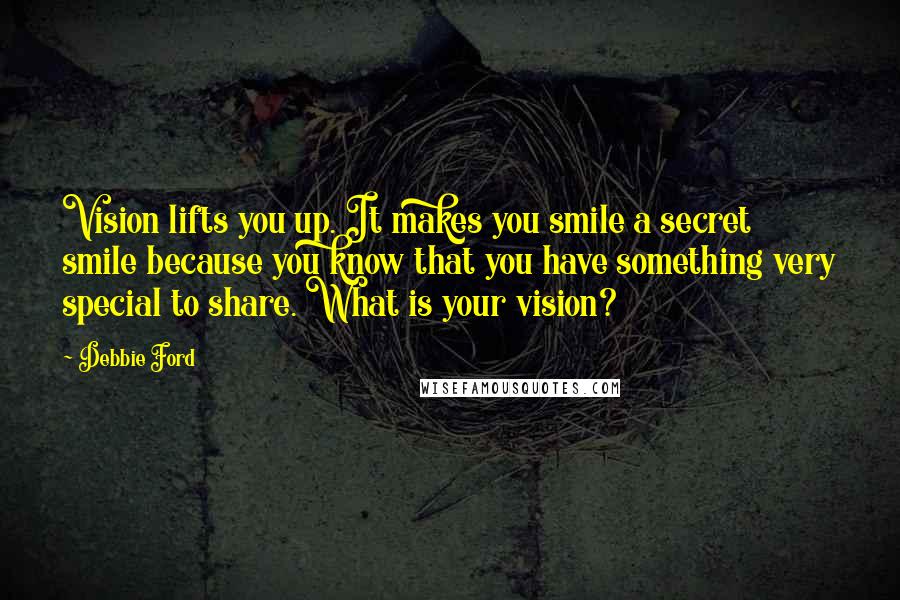 Debbie Ford Quotes: Vision lifts you up. It makes you smile a secret smile because you know that you have something very special to share. What is your vision?