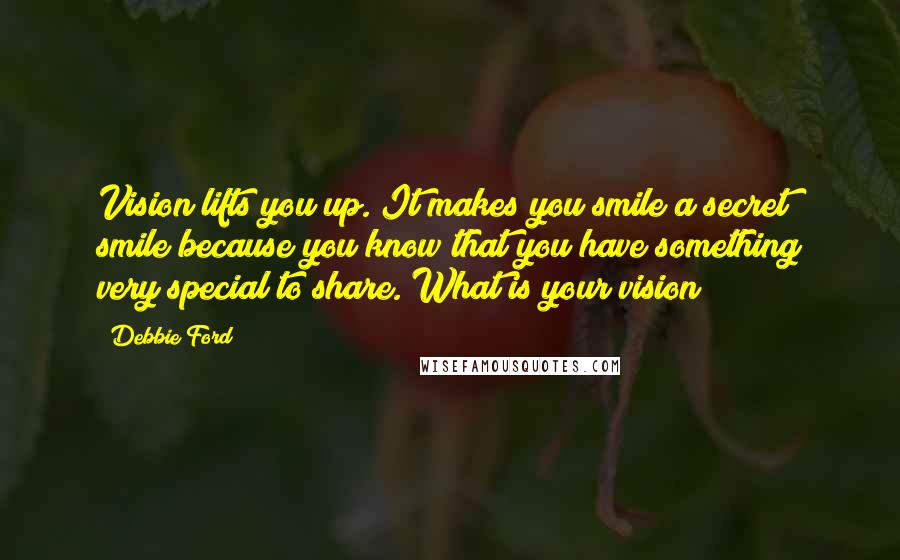 Debbie Ford Quotes: Vision lifts you up. It makes you smile a secret smile because you know that you have something very special to share. What is your vision?