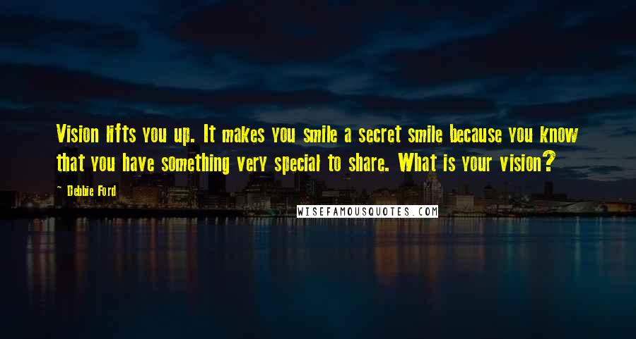 Debbie Ford Quotes: Vision lifts you up. It makes you smile a secret smile because you know that you have something very special to share. What is your vision?