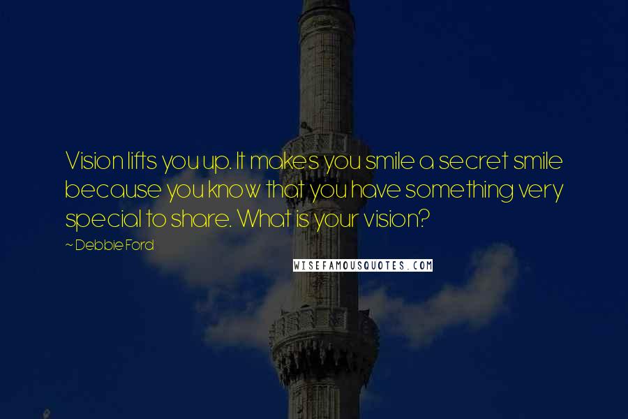 Debbie Ford Quotes: Vision lifts you up. It makes you smile a secret smile because you know that you have something very special to share. What is your vision?