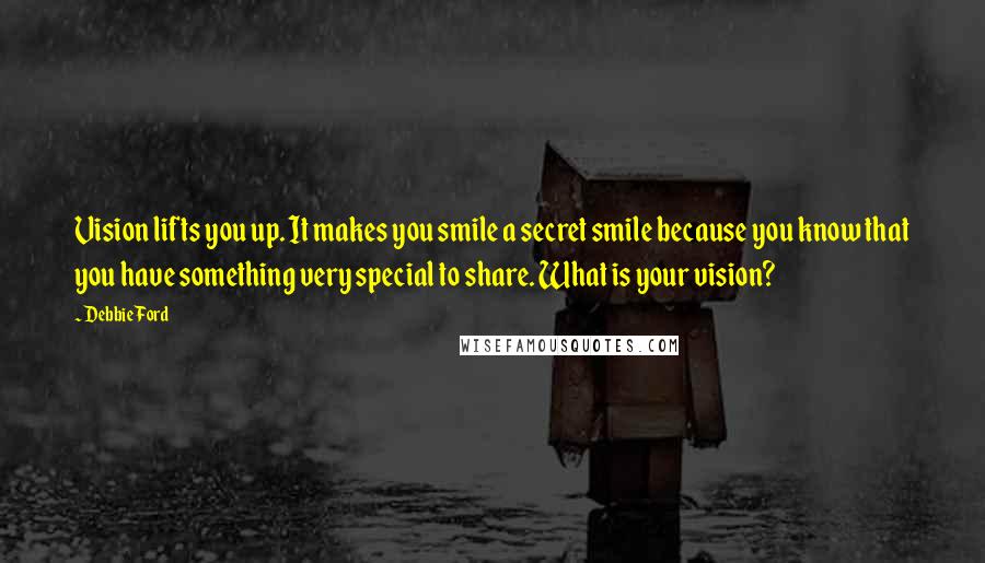 Debbie Ford Quotes: Vision lifts you up. It makes you smile a secret smile because you know that you have something very special to share. What is your vision?