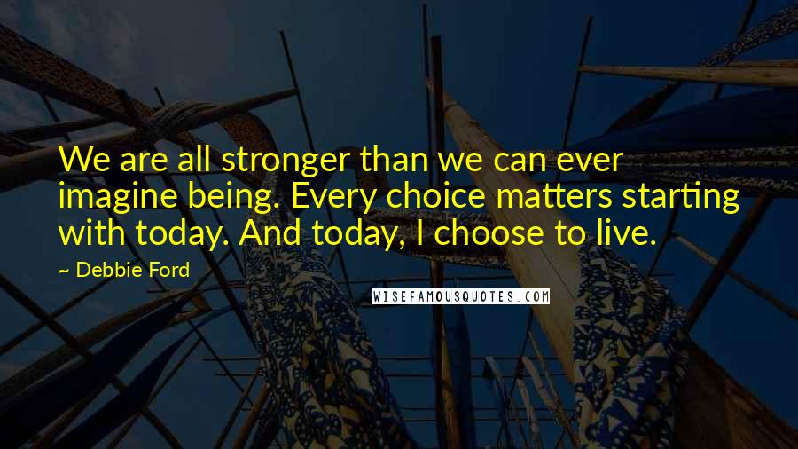 Debbie Ford Quotes: We are all stronger than we can ever imagine being. Every choice matters starting with today. And today, I choose to live.