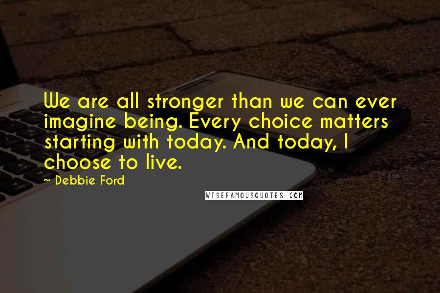 Debbie Ford Quotes: We are all stronger than we can ever imagine being. Every choice matters starting with today. And today, I choose to live.