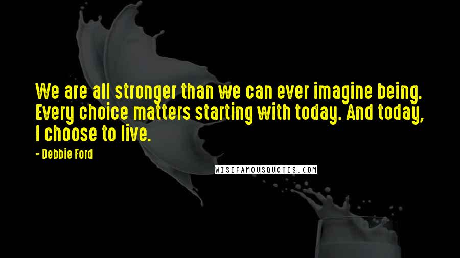 Debbie Ford Quotes: We are all stronger than we can ever imagine being. Every choice matters starting with today. And today, I choose to live.