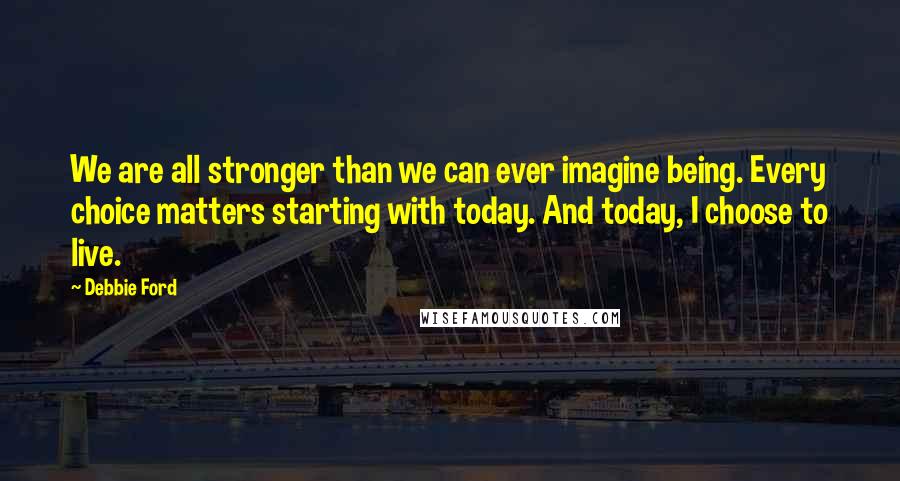 Debbie Ford Quotes: We are all stronger than we can ever imagine being. Every choice matters starting with today. And today, I choose to live.