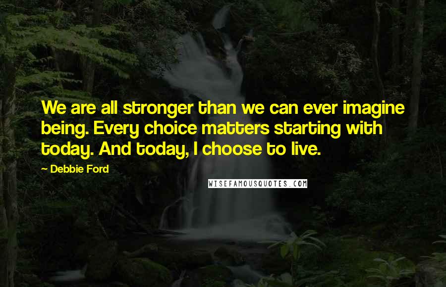 Debbie Ford Quotes: We are all stronger than we can ever imagine being. Every choice matters starting with today. And today, I choose to live.