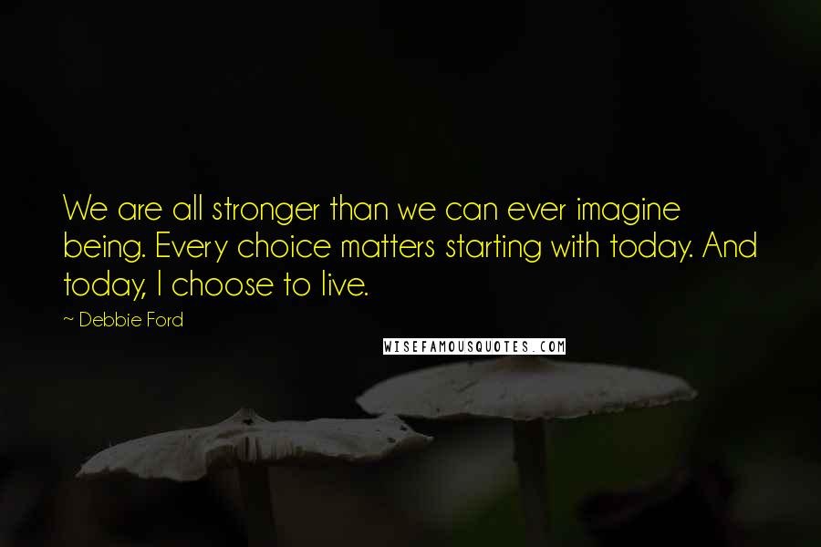 Debbie Ford Quotes: We are all stronger than we can ever imagine being. Every choice matters starting with today. And today, I choose to live.