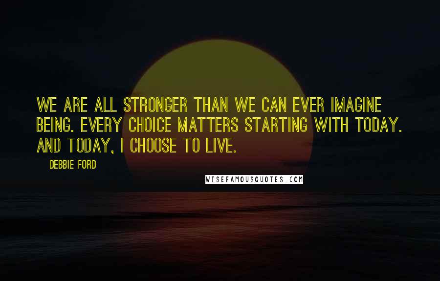 Debbie Ford Quotes: We are all stronger than we can ever imagine being. Every choice matters starting with today. And today, I choose to live.