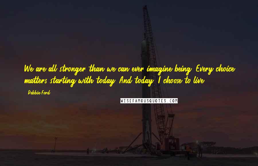 Debbie Ford Quotes: We are all stronger than we can ever imagine being. Every choice matters starting with today. And today, I choose to live.