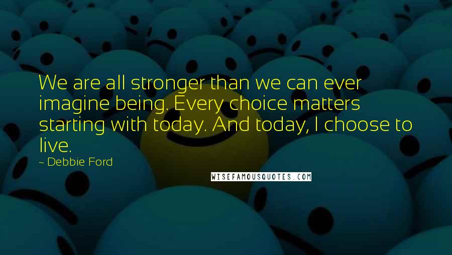 Debbie Ford Quotes: We are all stronger than we can ever imagine being. Every choice matters starting with today. And today, I choose to live.