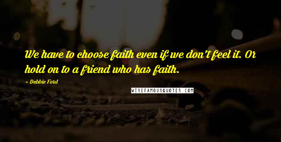 Debbie Ford Quotes: We have to choose faith even if we don't feel it. Or hold on to a friend who has faith.