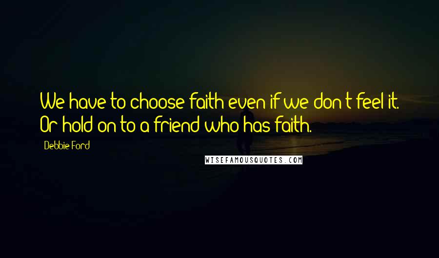 Debbie Ford Quotes: We have to choose faith even if we don't feel it. Or hold on to a friend who has faith.