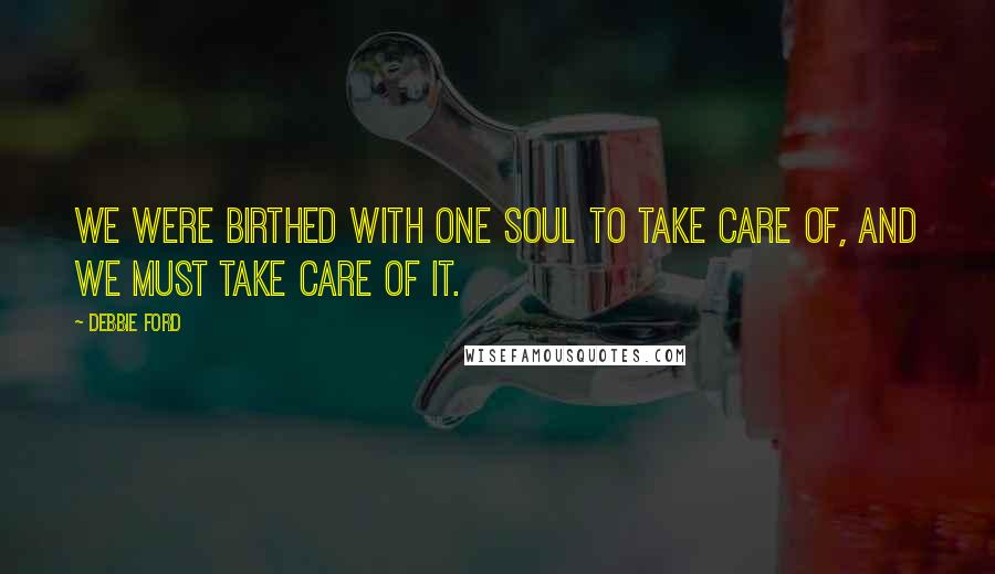 Debbie Ford Quotes: We were birthed with one soul to take care of, and we must take care of it.